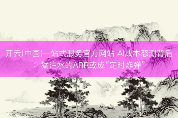 开云(中国)一站式服务官方网站 AI成本怒潮背后：猛注水的ARR或成“定时炸弹”