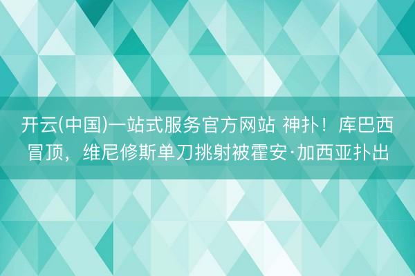 开云(中国)一站式服务官方网站 神扑！库巴西冒顶，维尼修斯单刀挑射被霍安·加西亚扑出
