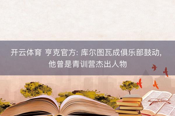 开云体育 亨克官方: 库尔图瓦成俱乐部鼓动， 他曾是青训营杰出人物