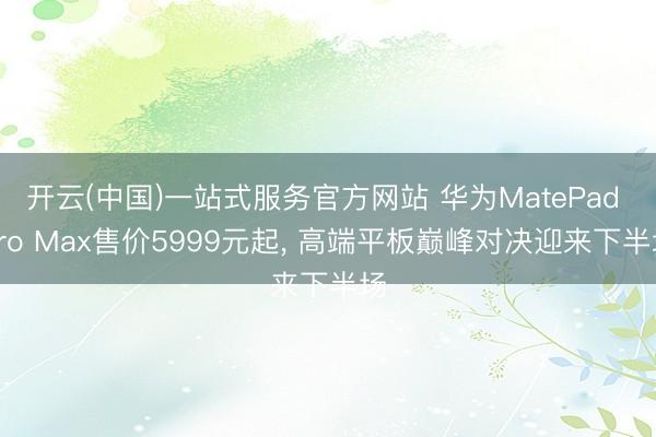 开云(中国)一站式服务官方网站 华为MatePad Pro Max售价5999元起, 高端平板巅峰对决迎来下半场