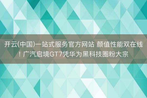 开云(中国)一站式服务官方网站 颜值性能双在线! 广汽启境GT7凭华为黑科技圈粉大宗