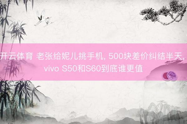 开云体育 老张给妮儿挑手机， 500块差价纠结半天， vivo S50和S60到底谁更值