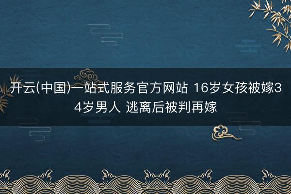 开云(中国)一站式服务官方网站 16岁女孩被嫁34岁男人 逃离后被判再嫁