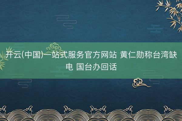 开云(中国)一站式服务官方网站 黄仁勋称台湾缺电 国台办回话