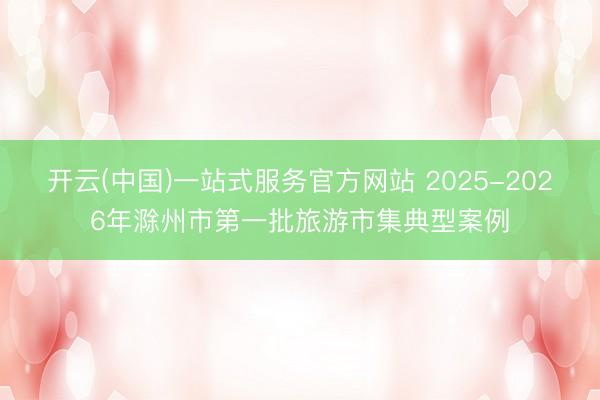 开云(中国)一站式服务官方网站 2025-2026年滁州市第一批旅游市集典型案例