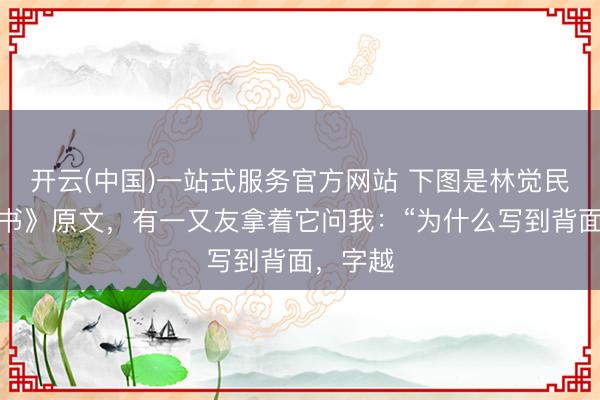 开云(中国)一站式服务官方网站 下图是林觉民《与妻书》原文，有一又友拿着它问我：“为什么写到背面，字越