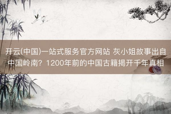 开云(中国)一站式服务官方网站 灰小姐故事出自中国岭南?1200年前的中国古籍揭开千年真相