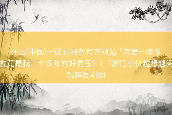 开云(中国)一站式服务官方网站 “恋爱一年多，女友竟是我二十多年的好昆玉？！”浙江小伙越想越阔别劲