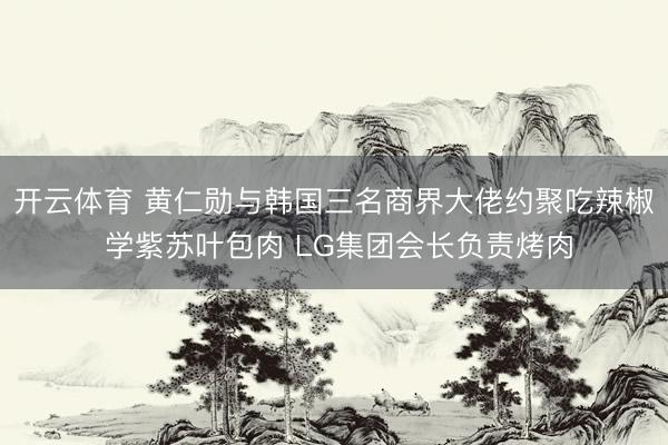 开云体育 黄仁勋与韩国三名商界大佬约聚吃辣椒 学紫苏叶包肉 LG集团会长负责烤肉