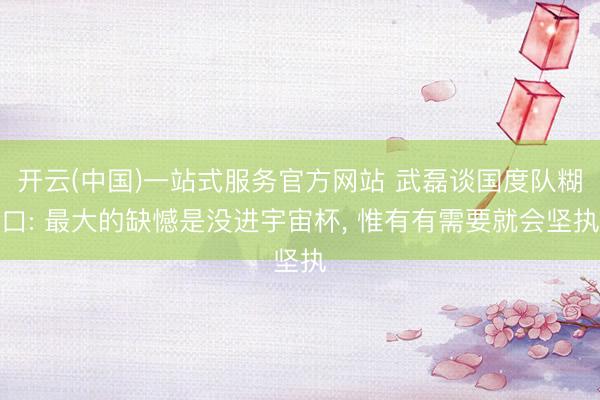 开云(中国)一站式服务官方网站 武磊谈国度队糊口: 最大的缺憾是没进宇宙杯， 惟有有需要就会坚执
