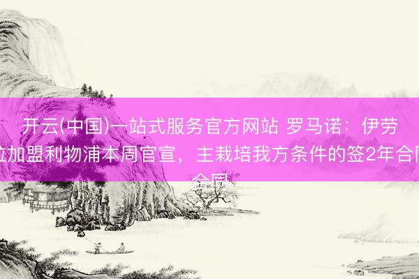 开云(中国)一站式服务官方网站 罗马诺：伊劳拉加盟利物浦本周官宣，主栽培我方条件的签2年合同