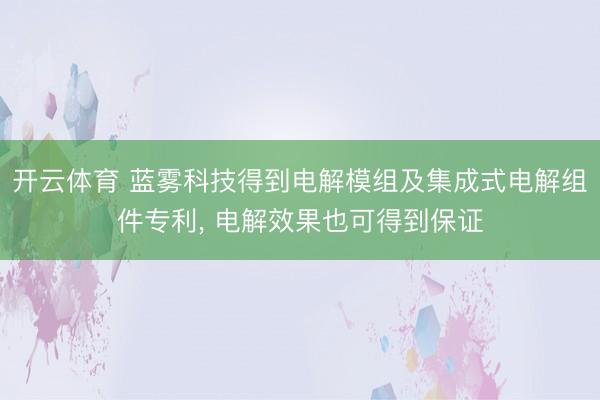 开云体育 蓝雾科技得到电解模组及集成式电解组件专利， 电解效果也可得到保证
