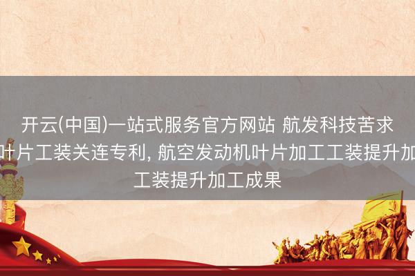 开云(中国)一站式服务官方网站 航发科技苦求发动机叶片工装关连专利， 航空发动机叶片加工工装提升加工成果