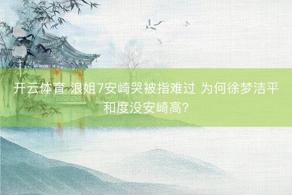 开云体育 浪姐7安崎哭被指难过 为何徐梦洁平和度没安崎高?