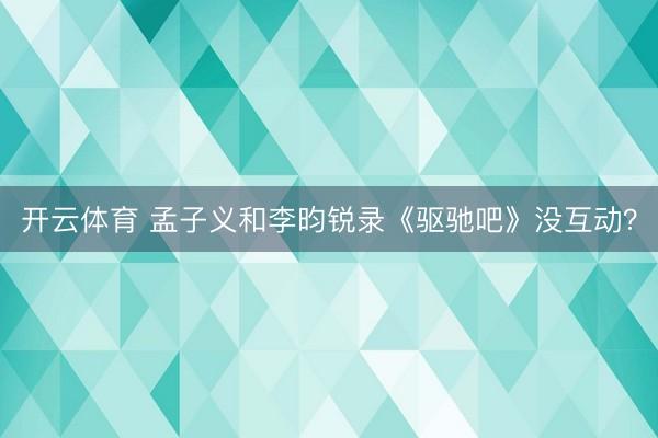 开云体育 孟子义和李昀锐录《驱驰吧》没互动？