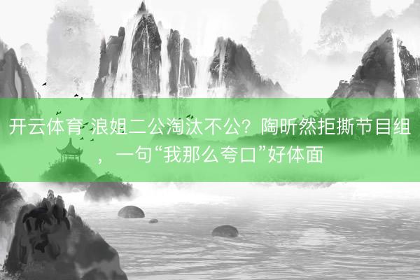 开云体育 浪姐二公淘汰不公？陶昕然拒撕节目组，一句“我那么夸口”好体面