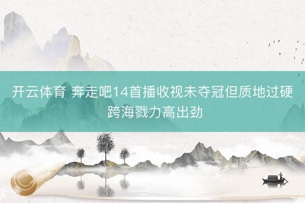 开云体育 奔走吧14首播收视未夺冠但质地过硬 跨海戮力高出劲