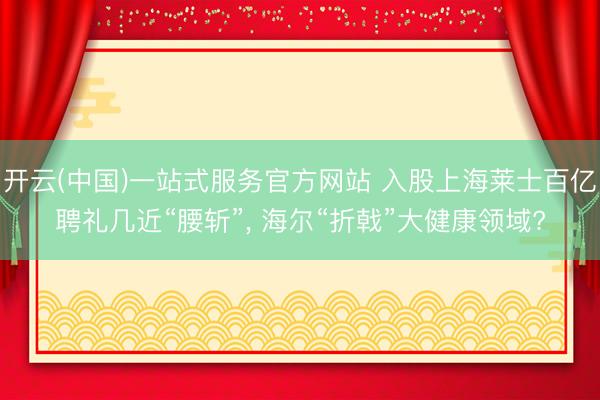 开云(中国)一站式服务官方网站 入股上海莱士百亿聘礼几近“腰斩”， 海尔“折戟”大健康领域?