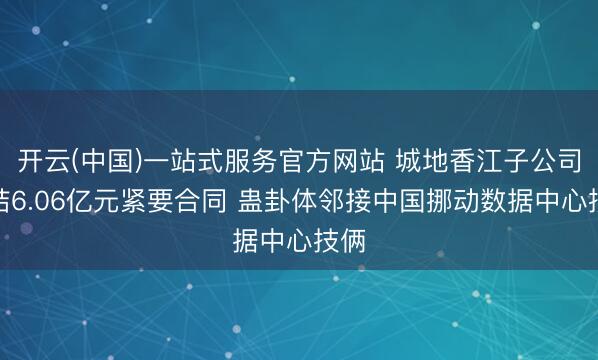 开云(中国)一站式服务官方网站 城地香江子公司缔结6.06亿元紧要合同 蛊卦体邻接中国挪动数据中心技俩