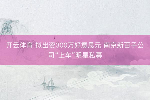 开云体育 拟出资300万好意思元 南京新百子公司“上车”明星私募