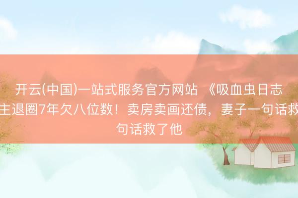 开云(中国)一站式服务官方网站 《吸血虫日志》男主退圈7年欠八位数！卖房卖画还债，妻子一句话救了他