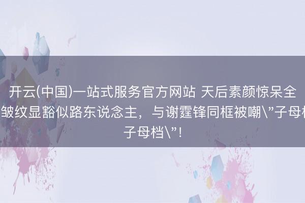 开云(中国)一站式服务官方网站 天后素颜惊呆全网！皱纹显豁似路东说念主，与谢霆锋同框被嘲