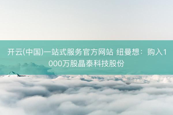 开云(中国)一站式服务官方网站 纽曼想：购入1000万股晶泰科技股份
