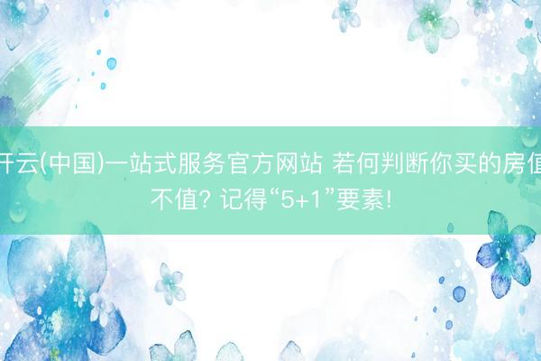 开云(中国)一站式服务官方网站 若何判断你买的房值不值? 记得“5+1”要素!