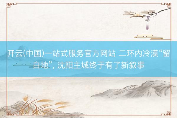 开云(中国)一站式服务官方网站 二环内冷漠“留白地”， 沈阳主城终于有了新叙事