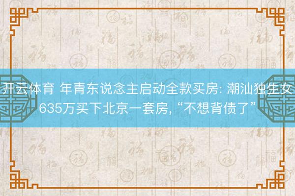 开云体育 年青东说念主启动全款买房: 潮汕独生女635万买下北京一套房, “不想背债了”