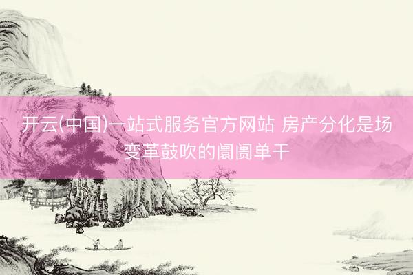 开云(中国)一站式服务官方网站 房产分化是场变革鼓吹的阛阓单干