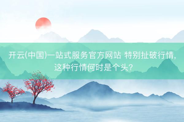 开云(中国)一站式服务官方网站 特别扯破行情， 这种行情何时是个头?