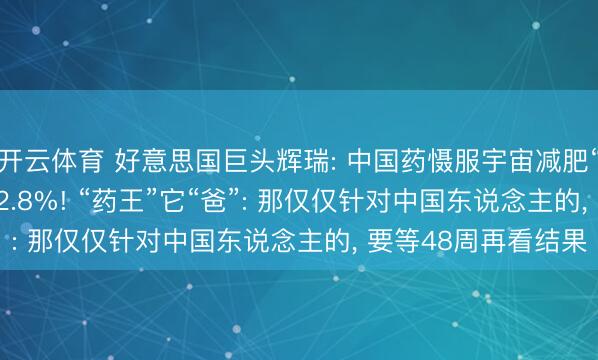 开云体育 好意思国巨头辉瑞: 中国药慑服宇宙减肥“药王”, 20周减重12.8%! “药王”它“爸”: 那仅仅针对中国东说念主的, 要等48周再看结果