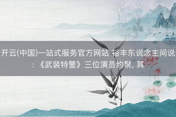 开云(中国)一站式服务官方网站 裕丰东说念主间说: 《武装特警》三位演员约聚, 其