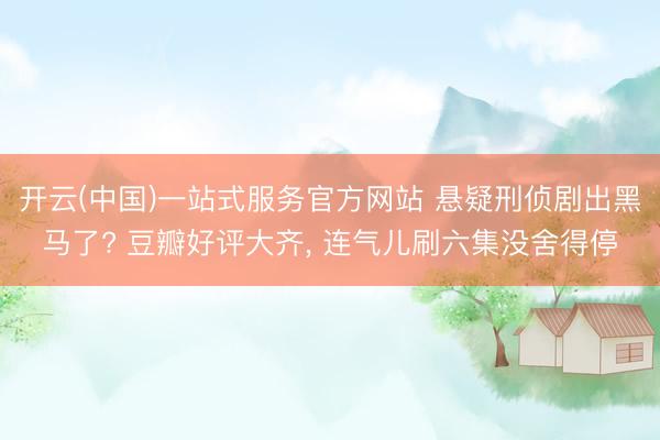 开云(中国)一站式服务官方网站 悬疑刑侦剧出黑马了? 豆瓣好评大齐， 连气儿刷六集没舍得停