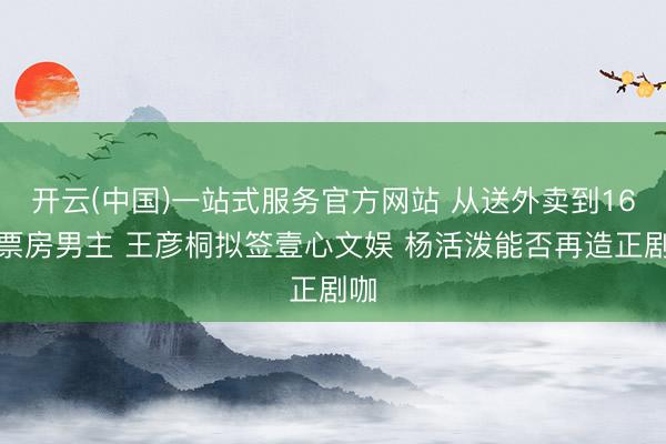 开云(中国)一站式服务官方网站 从送外卖到16亿票房男主 王彦桐拟签壹心文娱 杨活泼能否再造正剧咖