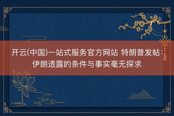 开云(中国)一站式服务官方网站 特朗普发帖：伊朗透露的条件与事实毫无探求