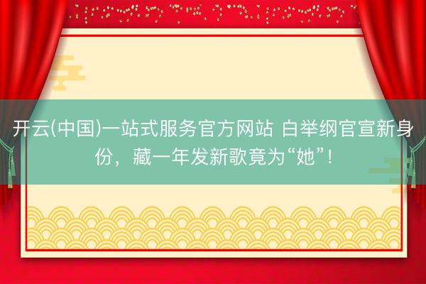开云(中国)一站式服务官方网站 白举纲官宣新身份，藏一年发新歌竟为“她”！