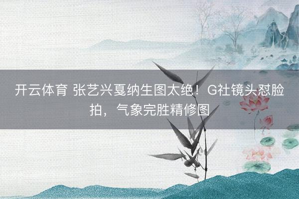 开云体育 张艺兴戛纳生图太绝！G社镜头怼脸拍，气象完胜精修图