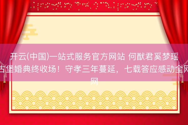 开云(中国)一站式服务官方网站 何猷君奚梦瑶古堡婚典终收场！守孝三年蔓延，七载答应感动全网