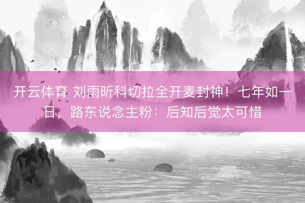开云体育 刘雨昕科切拉全开麦封神！七年如一日，路东说念主粉：后知后觉太可惜