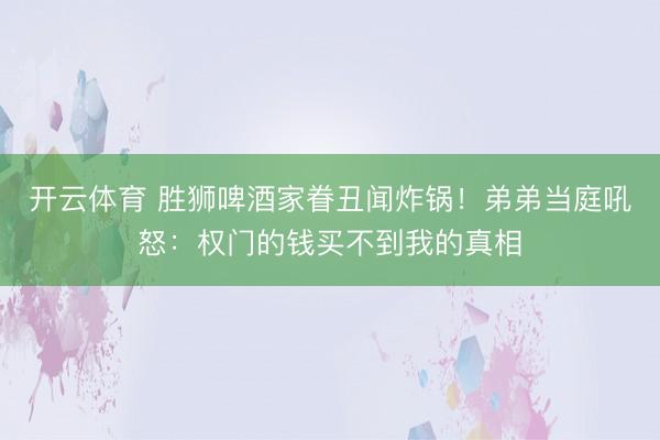 开云体育 胜狮啤酒家眷丑闻炸锅!弟弟当庭吼怒:权门的钱买不到我的真相