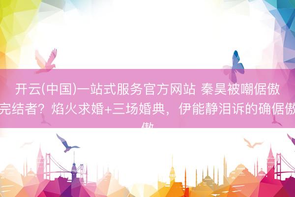 开云(中国)一站式服务官方网站 秦昊被嘲倨傲完结者？焰火求婚+三场婚典，伊能静泪诉的确倨傲