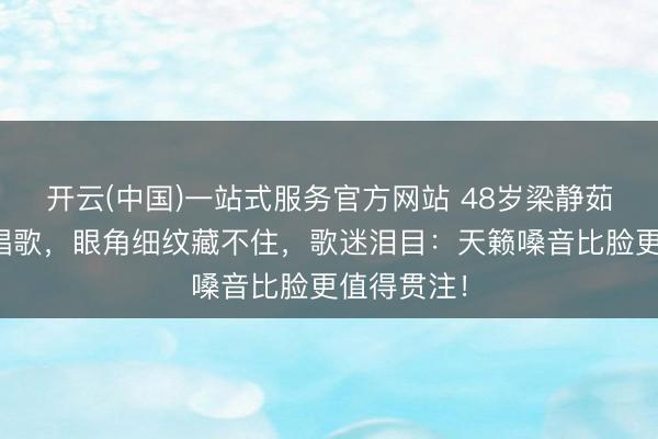 开云(中国)一站式服务官方网站 48岁梁静茹近照素颜唱歌，眼角细纹藏不住，歌迷泪目：天籁嗓音比脸更值得贯注！