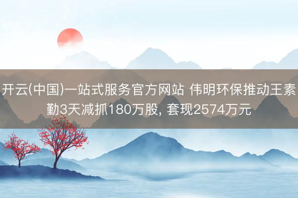 开云(中国)一站式服务官方网站 伟明环保推动王素勤3天减抓180万股， 套现2574万元