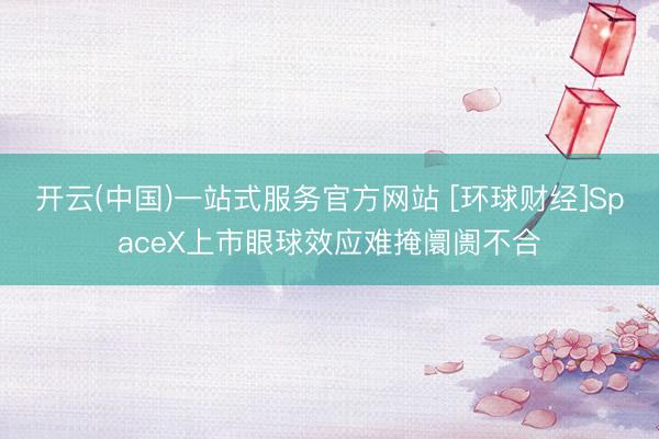 开云(中国)一站式服务官方网站 [环球财经]SpaceX上市眼球效应难掩阛阓不合