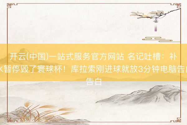 开云(中国)一站式服务官方网站 名记吐槽:补水暂停毁了寰球杯!库拉索刚进球就放3分钟电脑告白