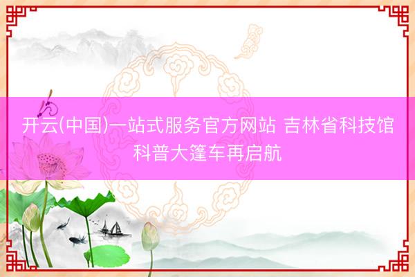开云(中国)一站式服务官方网站 吉林省科技馆科普大篷车再启航