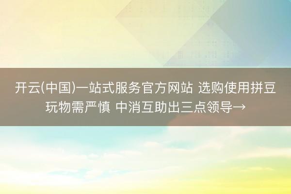 开云(中国)一站式服务官方网站 选购使用拼豆玩物需严慎 中消互助出三点领导→