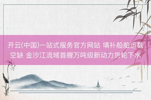 开云(中国)一站式服务官方网站 填补船舶运载空缺 金沙江流域首艘万吨级新动力货轮下水